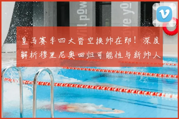 皇马赛季四大皆空换帅在即！深度解析穆里尼奥回归可能性与新帅人选