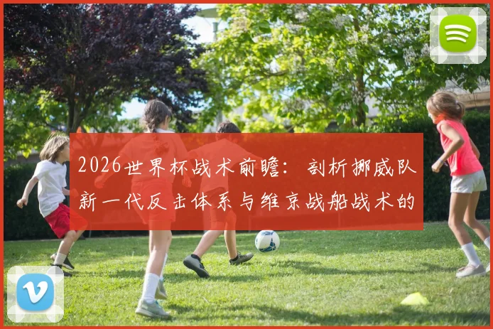 2026世界杯战术前瞻：剖析挪威队新一代反击体系与维京战船战术的崛起奥秘