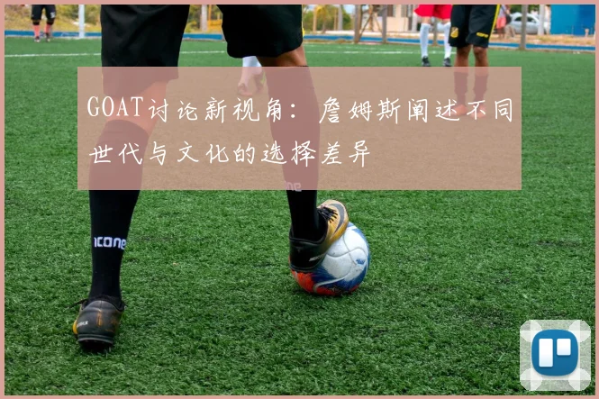 GOAT讨论新视角:詹姆斯阐述不同世代与文化的选择差异