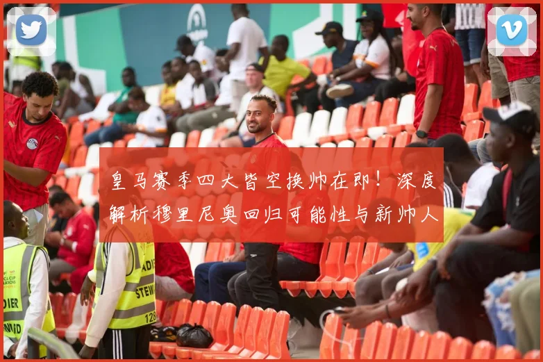 皇马赛季四大皆空换帅在即！深度解析穆里尼奥回归可能性与新帅人选