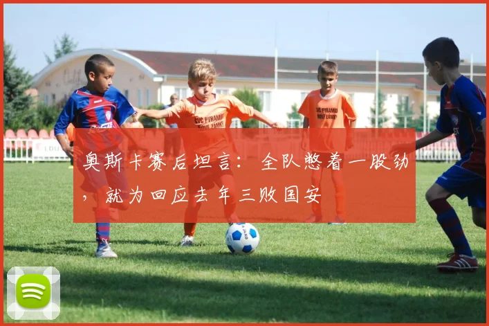 奥斯卡赛后坦言：全队憋着一股劲，就为回应去年三败国安