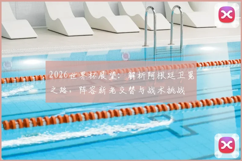 2026世界杯展望：解析阿根廷卫冕之路，阵容新老交替与战术挑战