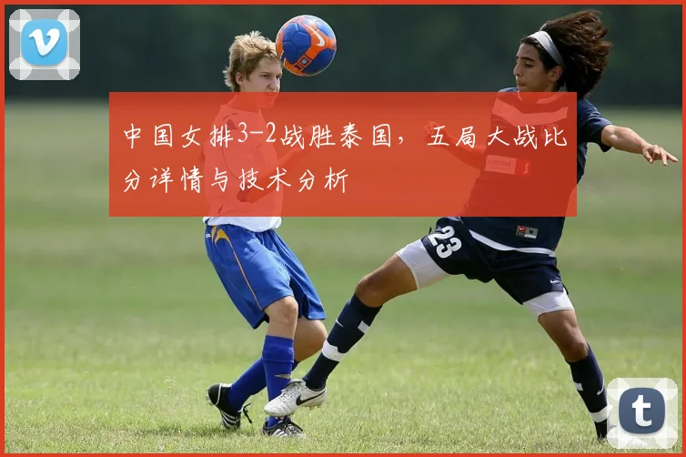 中国女排3-2战胜泰国，五局大战比分详情与技术分析