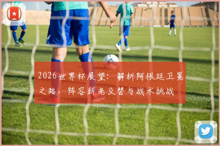 2026世界杯展望：解析阿根廷卫冕之路，阵容新老交替与战术挑战