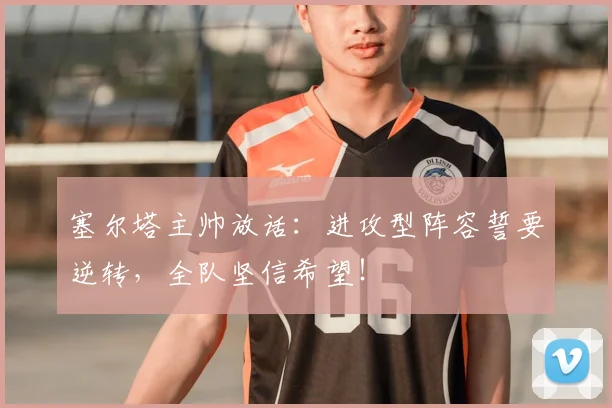 塞尔塔主帅放话：进攻型阵容誓要逆转，全队坚信希望！