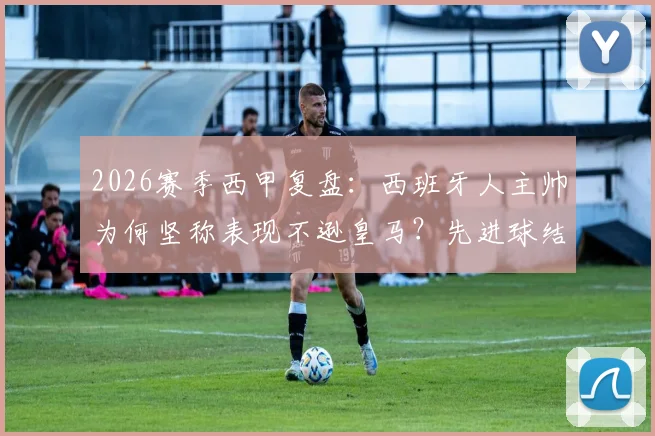 2026赛季西甲复盘：西班牙人主帅为何坚称表现不逊皇马？先进球结果或将改写