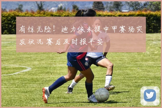 有惊无险！迪力依米提中甲赛场突发状况 赛后及时报平安