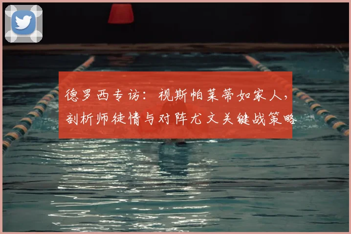 德罗西专访：视斯帕莱蒂如家人，剖析师徒情与对阵尤文关键战策略